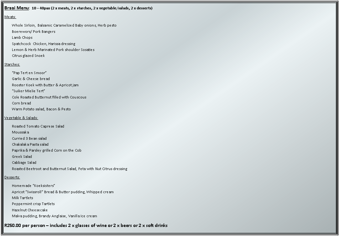 Text Box: Braai Menu:  10  40pax (2 x meats, 2 x starches, 2 x vegetable/salads, 2 x desserts)Meats:Whole Sirloin,  Balsamic Caramelized Baby onions, Herb pestoBoerewors/ Pork BangersLamb ChopsSpatchcock  Chicken, Harissa dressingLemon & Herb Marinated Pork shoulder SosatiesCitrus glazed SnoekStarches:Pap Tert en SmoorGarlic & Cheese breadRooster Koek with Butter & Apricot jamSuiker Mielie TertCole Roasted Butternut filled with CouscousCorn breadWarm Potato salad, Bacon & PestoVegetable & Salads:Roasted Tomato Caprese SaladMoussakaCurried 3 Bean saladChakalaka Pasta saladPaprika & Parsley grilled Corn on the CobGreek SaladCabbage SaladRoasted Beetroot and Butternut Salad, Feta with Nut Citrus dressingDesserts:Homemade KoeksistersApricot Swissroll Bread & Butter pudding, Whipped creamMilk TartletsPeppermint crisp TartletsHazelnut CheesecakeMalva pudding, Brandy Anglaise, Vanilla Ice creamR250.00 per person  includes 2 x glasses of wine or 2 x beers or 2 x soft drinks