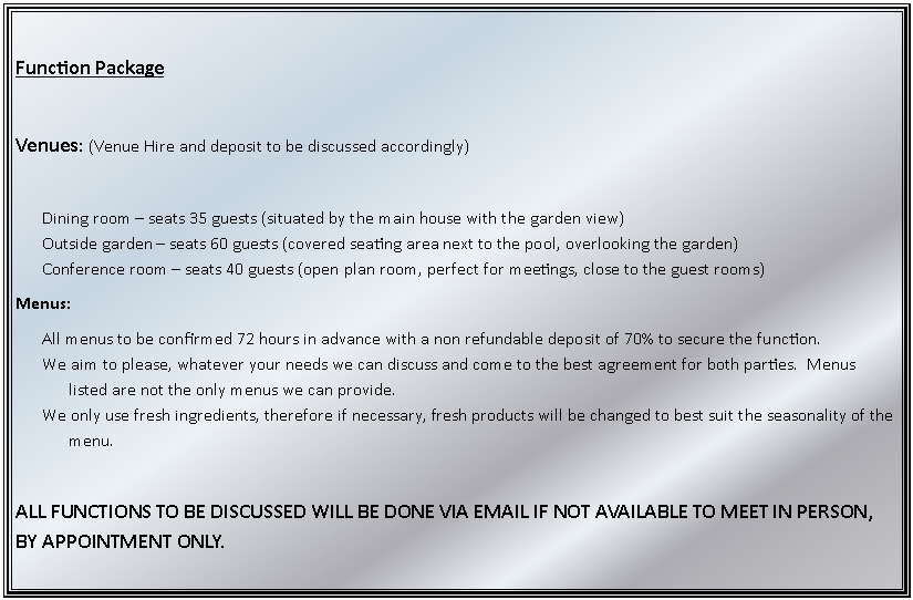 Text Box: Function PackageVenues: (Venue Hire and deposit to be discussed accordingly)Dining room  seats 35 guests (situated by the main house with the garden view)Outside garden  seats 60 guests (covered seating area next to the pool, overlooking the garden)Conference room  seats 40 guests (open plan room, perfect for meetings, close to the guest rooms)Menus:All menus to be confirmed 72 hours in advance with a non refundable deposit of 70% to secure the function.We aim to please, whatever your needs we can discuss and come to the best agreement for both parties.  Menus listed are not the only menus we can provide.We only use fresh ingredients, therefore if necessary, fresh products will be changed to best suit the seasonality of the menu.ALL FUNCTIONS TO BE DISCUSSED WILL BE DONE VIA EMAIL IF NOT AVAILABLE TO MEET IN PERSON, BY APPOINTMENT ONLY.