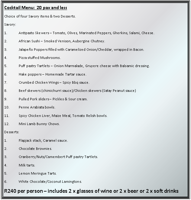 Text Box: Cocktail Menu:  20 pax and lessChoice of four Savory items & two Desserts.Savory:1.	Antipasto Skewers  Tomato, Olives, Marinated Peppers, Gherkins, Salami, Cheese.2.	African Sushi  Smoked Venison, Aubergine Chutney.3.	Jalapeo Poppers filled with Caramelized Onion/Cheddar, wrapped in Bacon.4.	Pizza stuffed Mushrooms.5.	Puff pastry Tartlets  Onion Marmalade, Gruyere cheese with Balsamic dressing.6.	Hake poppers  Homemade Tartar sauce.7.	Crumbed Chicken Wings  Spicy Bbq sauce.8.	Beef skewers (chimichurri sauce)/Chicken skewers (Satay Peanut sauce)9.	Pulled Pork sliders  Pickles & Sour cream.10.	Penne Arabiata bowls.11.	Spicy Chicken Liver, Maize Meal, Tomato Relish bowls.12.	Mini Lamb Bunny Chows.Desserts:1.	Flapjack stack, Caramel sauce.2.	Chocolate Brownies.3.	Cranberry/Nuts/Camembert Puff pastry Tartlets.4.	Milk tarts.5.	Lemon Meringue Tarts.6.	White Chocolate/Coconut Lamingtons.R240 per person  includes 2 x glasses of wine or 2 x beer or 2 x soft drinks
