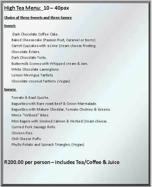 Text Box: High Tea Menu:  10  40paxChoice of three Sweets and three SavorySweet: Dark Chocolate Coffee Cake.Baked Cheesecake (Passion fruit, Caramel or Berry)Carrot Cupcakes with a Lime Cream cheese frosting.Chocolate clairs.Dark Chocolate Torte.Buttermilk Scones with Whipped cream & Jam.White Chocolate Lamingtons. Lemon Meringue Tartlets.Chocolate coconut Tartlets. (Vegan)Savory:Tomato & Basil Quiche.Baguettes with Rare roast Beef & Onion Marmalade.Baguettes with Mature Cheddar, Tomato Chutney & Greens.Mince Vetkoek Bites.Mini Bagels with Smoked Salmon & Herbed Cream cheese.Curried Pork Sausage Rolls.Chicken Pies. Chili Cheese Puffs.Phyllo Potato and Spinach Triangles. (Vegan)R200.00 per person  includes Tea/Coffee & Juice