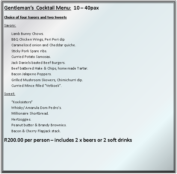 Text Box: Gentlemans  Cocktail Menu:  10  40paxChoice of four Savory and two SweetsSavory:Lamb Bunny Chows.BBQ Chicken Wings, Peri Peri dipCaramelized onion and Cheddar quiche.Sticky Pork Spare ribs.Curried Potato Samosas.Jack Daniels basted Beef Burgers.Beef battered Hake & Chips, homemade Tartar.Bacon Jalapeno Poppers.Grilled Mushroom Skewers, Chimichurri dip.Curried Mince filled Vetkoek.Sweet: KoeksistersWhisky/ Amarula Dom Pedros.Millionaire Shortbread.Hertzoggies.Peanut butter & Brandy Brownies.Bacon & Cherry Flapjack stack.R200.00 per person  includes 2 x beers or 2 soft drinks