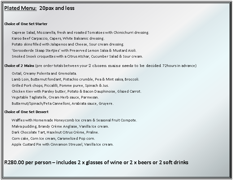 Text Box: Plated Menu:  20pax and lessChoice of One Set StarterCaprese Salad, Mozzarella, fresh and roasted Tomatoes with Chimichurri dressing.Karoo Beef Carpaccio, Capers, White Balsamic dressing.Potato skins filled with Jalapenos and Cheese, Sour cream dressing.Geroosterde Skaap Stertjies with Preserved Lemon Salsa & Mustard Aioli.Smoked Snoek croquettes with a Citrus Atchar, Cucumber Salad & Sour cream.Choice of 2 Mains (pre order totals between your 2 chosen mains needs to be decided 72hours in advance) Oxtail, Creamy Polenta and Gremolata.Lamb Loin, Butternut fondant, Pistachio crumble, Pea & Mint salsa, Broccoli.Grilled Pork chops, Piccalilli, Pomme puree, Spinach & Jus.Chicken Kiev with Parsley butter, Potato & Bacon Dauphinoise, Glazed Carrot.Vegetable Tagliatelle, Cream Herb sauce, Parmesan.Butternut/Spinach/Feta Cannelloni, Arabiata sauce, Gruyere.Choice of One Set DessertWaffles with Homemade Honeycomb Ice cream & Seasonal Fruit Compote.Malva pudding, Brandy Crme Anglaise, Vanilla Ice cream.Dark Chocolate Tart, Hazelnut Citrus Crme, Praline.Corn cake, Corn Ice cream, Caramelized Pop corn.Apple Custard Pie with Cinnamon Streusel, Vanilla Ice cream.R280.00 per person  includes 2 x glasses of wine or 2 x beers or 2 soft drinks
